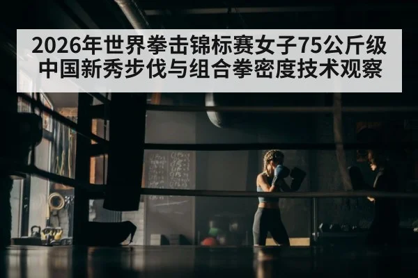 2026年世界拳击锦标赛女子75公斤级中国新秀步伐与组合拳密度技术观察