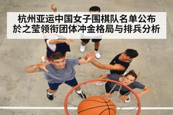 杭州亚运中国女子围棋队名单公布 於之莹领衔团体冲金格局与排兵分析